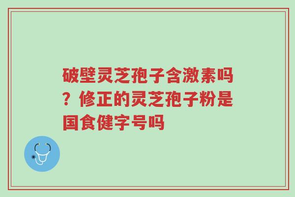 破壁灵芝孢子含激素吗?修正的灵芝孢子粉是国食健字号吗-第1张图片-超越 破壁灵芝孢子含激素吗?修正的灵芝孢子粉是国食健字号吗-第1张图片-超越