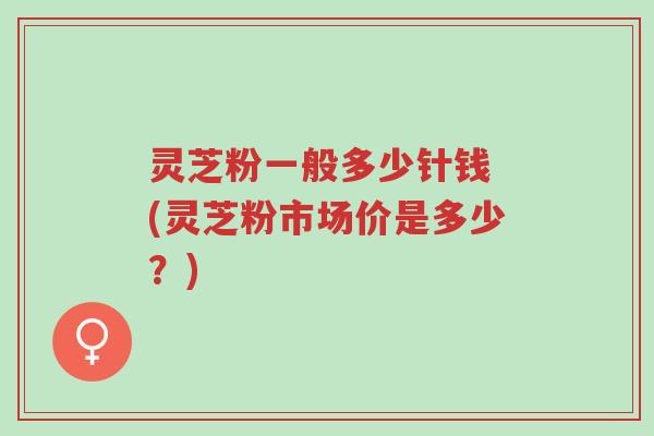灵芝粉一般多少针钱 (灵芝粉市场价是多少?)-第1张图片-超越 灵芝粉一般多少针钱 (灵芝粉市场价是多少?)-第1张图片-超越