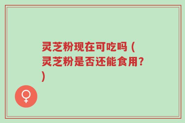 灵芝粉现在可吃吗 (灵芝粉是否还能食用？)-第1张图片-超越