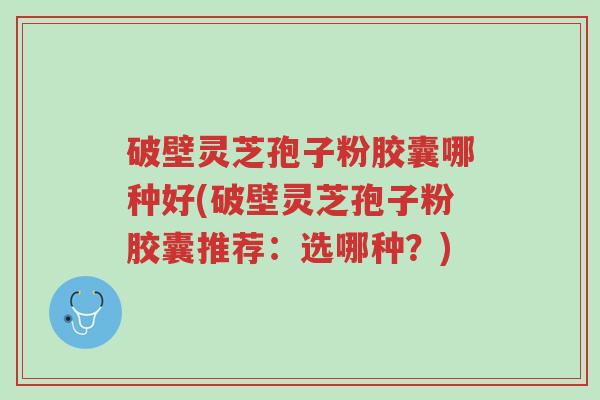 破壁灵芝孢子粉胶囊哪种好(破壁灵芝孢子粉胶囊推荐：选哪种？)-第1张图片-超越