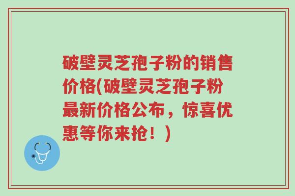 破壁灵芝孢子粉的销售价格(破壁灵芝孢子粉最新价格公布,惊喜优惠等你来抢!)-第1张图片-超越 破壁灵芝孢子粉的销售价格(破壁灵芝孢子粉最新价格公布,惊喜优惠等你来抢!)-第1张图片-超越