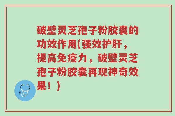 破壁灵芝孢子粉胶囊的功效作用(强效护肝,提高免疫力,破壁灵芝孢子粉胶囊再现神奇效果!)-第1张图片-超越 破壁灵芝孢子粉胶囊的功效作用(强效护肝,提高免疫力,破壁灵芝孢子粉胶囊再现神奇效果!)-第1张图片-超越