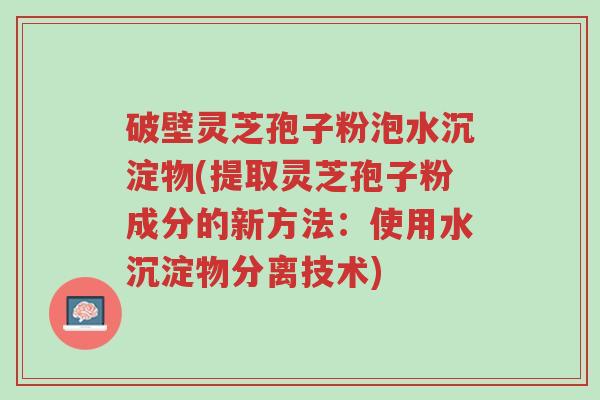 破壁灵芝孢子粉泡水沉淀物(提取灵芝孢子粉成分的新方法:使用水沉淀物分离技术)-第1张图片-超越 破壁灵芝孢子粉泡水沉淀物(提取灵芝孢子粉成分的新方法:使用水沉淀物分离技术)-第1张图片-超越