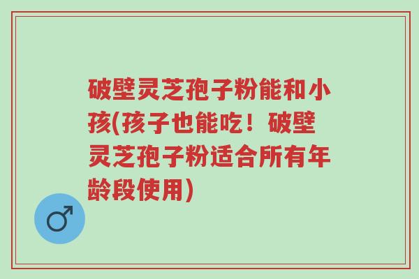 破壁灵芝孢子粉能和小孩(孩子也能吃!破壁灵芝孢子粉适合所有年龄段使用)-第1张图片-超越 破壁灵芝孢子粉能和小孩(孩子也能吃!破壁灵芝孢子粉适合所有年龄段使用)-第1张图片-超越