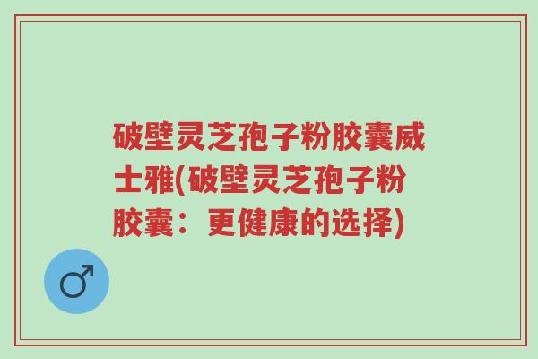 破壁灵芝孢子粉胶囊威士雅(破壁灵芝孢子粉胶囊:更健康的选择)-第1张图片-超越 破壁灵芝孢子粉胶囊威士雅(破壁灵芝孢子粉胶囊:更健康的选择)-第1张图片-超越