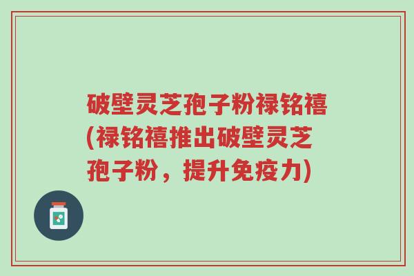 破壁灵芝孢子粉禄铭禧(禄铭禧推出破壁灵芝孢子粉,提升免疫力)-第1张图片-超越 破壁灵芝孢子粉禄铭禧(禄铭禧推出破壁灵芝孢子粉,提升免疫力)-第1张图片-超越