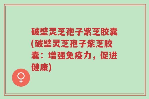 破壁灵芝孢子紫芝胶囊(破壁灵芝孢子紫芝胶囊：增强免疫力，促进健康)-第1张图片-超越
