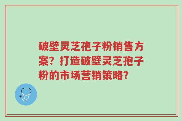 破壁灵芝孢子粉销售方案?打造破壁灵芝孢子粉的市场营销策略?-第1张图片-超越 破壁灵芝孢子粉销售方案?打造破壁灵芝孢子粉的市场营销策略?-第1张图片-超越