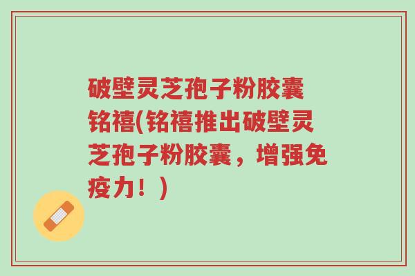 破壁灵芝孢子粉胶囊 铭禧(铭禧推出破壁灵芝孢子粉胶囊,增强免疫力!)-第1张图片-超越 破壁灵芝孢子粉胶囊 铭禧(铭禧推出破壁灵芝孢子粉胶囊,增强免疫力!)-第1张图片-超越