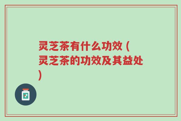 灵芝茶有什么功效 (灵芝茶的功效及其益处)-第1张图片-超越