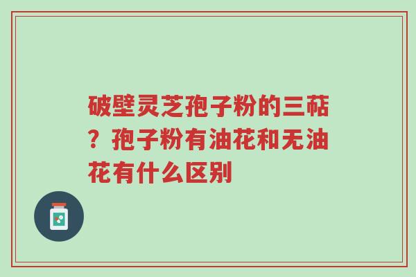 破壁灵芝孢子粉的三萜?孢子粉有油花和无油花有什么区别-第1张图片-超越 破壁灵芝孢子粉的三萜?孢子粉有油花和无油花有什么区别-第1张图片-超越