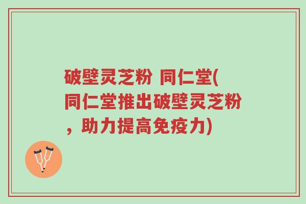 破壁灵芝粉 同仁堂(同仁堂推出破壁灵芝粉,助力提高免疫力)-第1张图片-超越 破壁灵芝粉 同仁堂(同仁堂推出破壁灵芝粉,助力提高免疫力)-第1张图片-超越