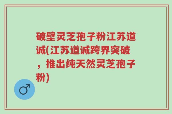 破壁灵芝孢子粉江苏道诚(江苏道诚跨界突破,推出纯天然灵芝孢子粉)-第1张图片-超越 破壁灵芝孢子粉江苏道诚(江苏道诚跨界突破,推出纯天然灵芝孢子粉)-第1张图片-超越