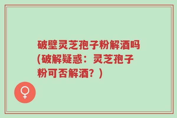 破壁灵芝孢子粉解酒吗(破解疑惑:灵芝孢子粉可否解酒?)-第1张图片-超越 破壁灵芝孢子粉解酒吗(破解疑惑:灵芝孢子粉可否解酒?)-第1张图片-超越