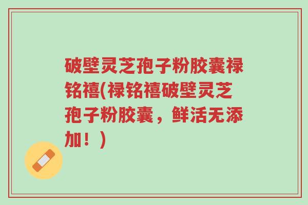 破壁灵芝孢子粉胶囊禄铭禧(禄铭禧破壁灵芝孢子粉胶囊,鲜活无添加!)-第1张图片-超越 破壁灵芝孢子粉胶囊禄铭禧(禄铭禧破壁灵芝孢子粉胶囊,鲜活无添加!)-第1张图片-超越