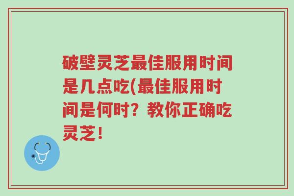 破壁灵芝最佳服用时间是几点吃(最佳服用时间是何时?教你正确吃灵芝!-第1张图片-超越 破壁灵芝最佳服用时间是几点吃(最佳服用时间是何时?教你正确吃灵芝!-第1张图片-超越