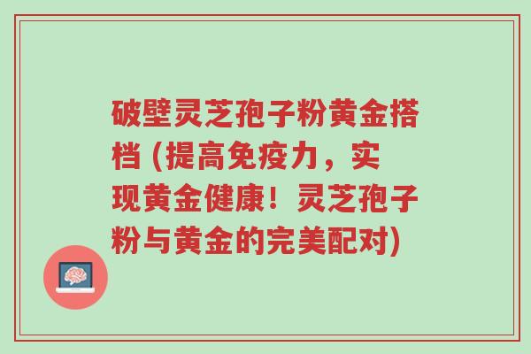 破壁灵芝孢子粉黄金搭档 (提高免疫力,实现黄金健康!灵芝孢子粉与黄金的完美配对)-第1张图片-超越 破壁灵芝孢子粉黄金搭档 (提高免疫力,实现黄金健康!灵芝孢子粉与黄金的完美配对)-第1张图片-超越
