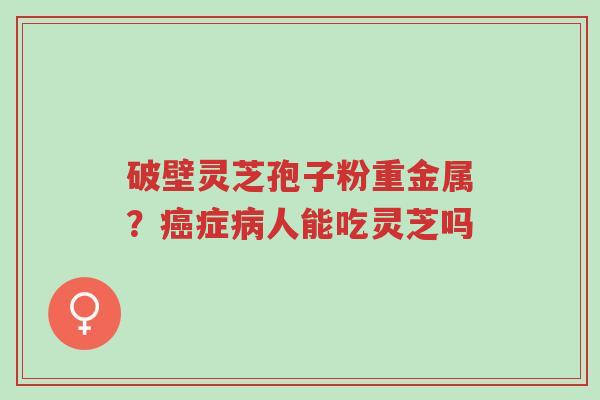 破壁灵芝孢子粉重金属?癌症病人能吃灵芝吗-第1张图片-超越 破壁灵芝孢子粉重金属?癌症病人能吃灵芝吗-第1张图片-超越