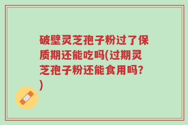 破壁灵芝孢子粉过了保质期还能吃吗(过期灵芝孢子粉还能食用吗?)-第1张图片-超越 破壁灵芝孢子粉过了保质期还能吃吗(过期灵芝孢子粉还能食用吗?)-第1张图片-超越