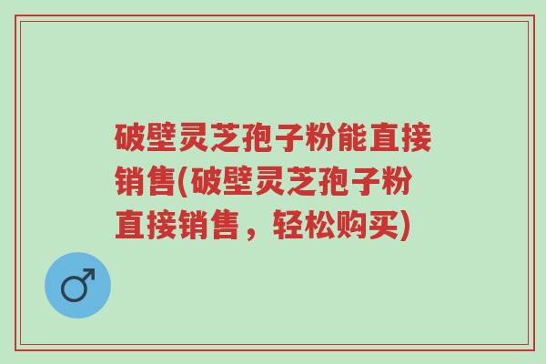 破壁灵芝孢子粉能直接销售(破壁灵芝孢子粉直接销售，轻松购买)-第1张图片-超越