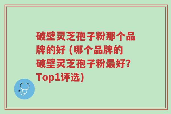 破壁灵芝孢子粉那个品牌的好 (哪个品牌的破壁灵芝孢子粉最好?Top1评选)-第1张图片-超越 破壁灵芝孢子粉那个品牌的好 (哪个品牌的破壁灵芝孢子粉最好?Top1评选)-第1张图片-超越