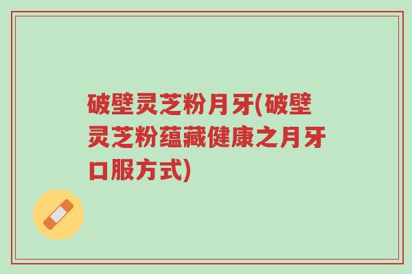破壁灵芝粉月牙(破壁灵芝粉蕴藏健康之月牙口服方式)-第1张图片-超越