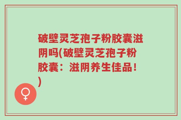 破壁灵芝孢子粉胶囊滋阴吗(破壁灵芝孢子粉胶囊:滋阴养生佳品!)-第1张图片-超越 破壁灵芝孢子粉胶囊滋阴吗(破壁灵芝孢子粉胶囊:滋阴养生佳品!)-第1张图片-超越