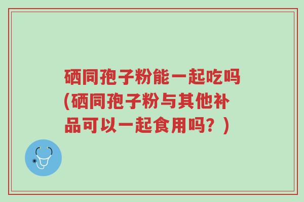 硒同孢子粉能一起吃吗(硒同孢子粉与其他补品可以一起食用吗?)-第1张图片-超越 硒同孢子粉能一起吃吗(硒同孢子粉与其他补品可以一起食用吗?)-第1张图片-超越