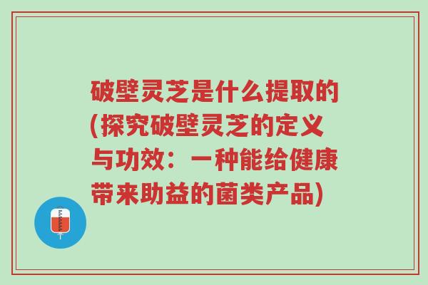 破壁灵芝是什么提取的(探究破壁灵芝的定义与功效:一种能给健康带来助益的菌类产品)-第1张图片-超越 破壁灵芝是什么提取的(探究破壁灵芝的定义与功效:一种能给健康带来助益的菌类产品)-第1张图片-超越