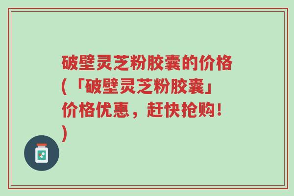 破壁灵芝粉胶囊的价格(「破壁灵芝粉胶囊」价格优惠,赶快抢购!)-第1张图片-超越 破壁灵芝粉胶囊的价格(「破壁灵芝粉胶囊」价格优惠,赶快抢购!)-第1张图片-超越
