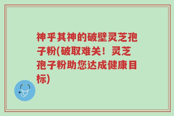 神乎其神的破壁灵芝孢子粉(破取难关!灵芝孢子粉助您达成健康目标)-第1张图片-超越 神乎其神的破壁灵芝孢子粉(破取难关!灵芝孢子粉助您达成健康目标)-第1张图片-超越