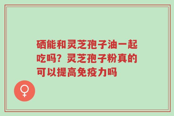 硒能和灵芝孢子油一起吃吗？灵芝孢子粉真的可以提高免疫力吗-第1张图片-超越