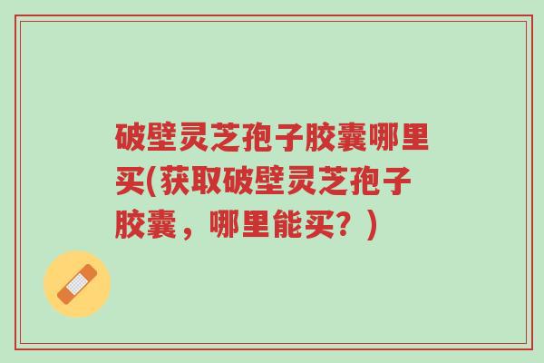 破壁灵芝孢子胶囊哪里买(获取破壁灵芝孢子胶囊,哪里能买?)-第1张图片-超越 破壁灵芝孢子胶囊哪里买(获取破壁灵芝孢子胶囊,哪里能买?)-第1张图片-超越