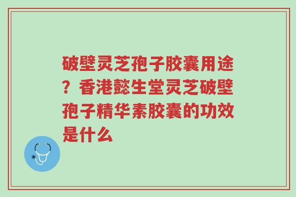 破壁灵芝孢子胶囊用途？香港懿生堂灵芝破壁孢子精华素胶囊的功效是什么-第1张图片-超越