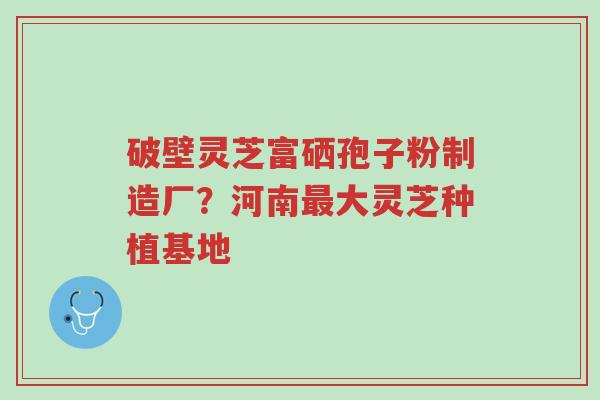 破壁灵芝富硒孢子粉制造厂？河南最大灵芝种植基地-第1张图片-超越