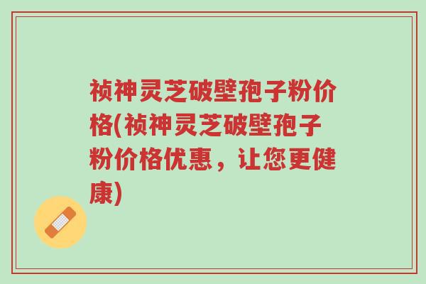 祯神灵芝破壁孢子粉价格(祯神灵芝破壁孢子粉价格优惠，让您更健康)-第1张图片-超越