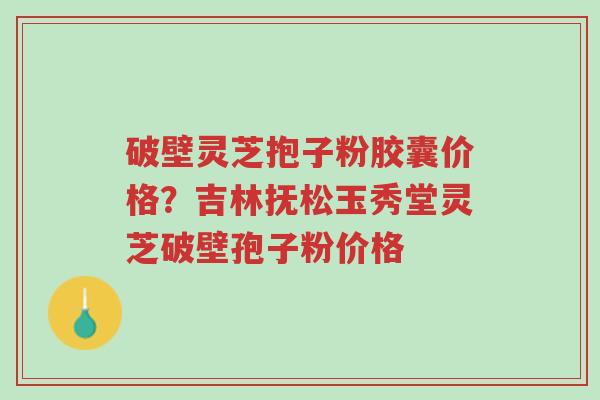 破壁灵芝抱子粉胶囊价格?吉林抚松玉秀堂灵芝破壁孢子粉价格-第1张图片-超越 破壁灵芝抱子粉胶囊价格?吉林抚松玉秀堂灵芝破壁孢子粉价格-第1张图片-超越