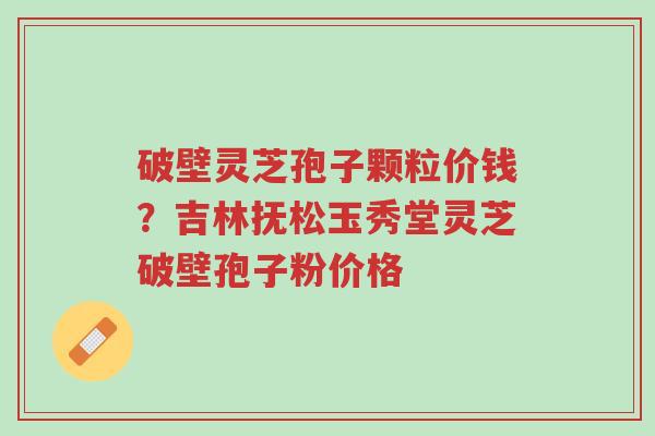 破壁灵芝孢子颗粒价钱?吉林抚松玉秀堂灵芝破壁孢子粉价格-第1张图片-超越 破壁灵芝孢子颗粒价钱?吉林抚松玉秀堂灵芝破壁孢子粉价格-第1张图片-超越