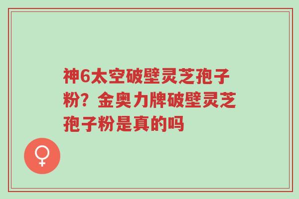 神6太空破壁灵芝孢子粉?金奥力牌破壁灵芝孢子粉是真的吗-第1张图片-超越 神6太空破壁灵芝孢子粉?金奥力牌破壁灵芝孢子粉是真的吗-第1张图片-超越