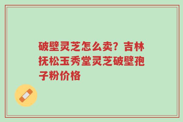 破壁灵芝怎么卖?吉林抚松玉秀堂灵芝破壁孢子粉价格-第1张图片-超越 破壁灵芝怎么卖?吉林抚松玉秀堂灵芝破壁孢子粉价格-第1张图片-超越