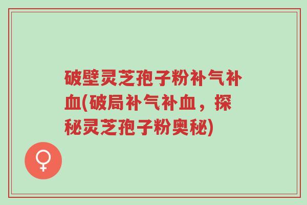 破壁灵芝孢子粉补气补血(破局补气补血，探秘灵芝孢子粉奥秘)-第1张图片-超越