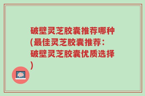 破壁灵芝胶囊推荐哪种(最佳灵芝胶囊推荐:破壁灵芝胶囊优质选择)-第1张图片-超越 破壁灵芝胶囊推荐哪种(最佳灵芝胶囊推荐:破壁灵芝胶囊优质选择)-第1张图片-超越