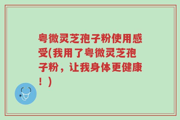 粤微灵芝孢子粉使用感受(我用了粤微灵芝孢子粉,让我身体更健康!)-第1张图片-超越 粤微灵芝孢子粉使用感受(我用了粤微灵芝孢子粉,让我身体更健康!)-第1张图片-超越