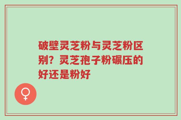 破壁灵芝粉与灵芝粉区别？灵芝孢子粉碾压的好还是粉好-第1张图片-超越