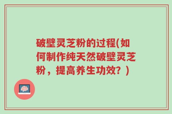 破壁灵芝粉的过程(如何制作纯天然破壁灵芝粉，提高养生功效？)-第1张图片-超越