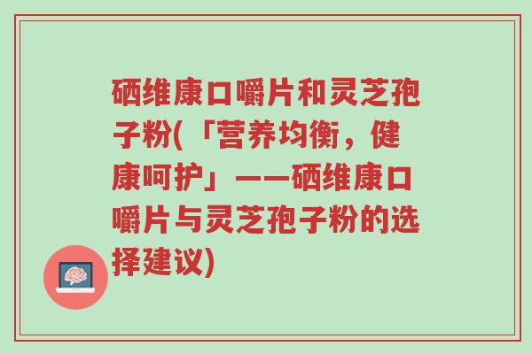 硒维康口嚼片和灵芝孢子粉(「营养均衡,健康呵护」——硒维康口嚼片与灵芝孢子粉的选择建议)-第1张图片-超越 硒维康口嚼片和灵芝孢子粉(「营养均衡,健康呵护」——硒维康口嚼片与灵芝孢子粉的选择建议)-第1张图片-超越