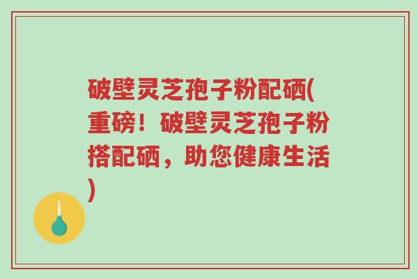 破壁灵芝孢子粉配硒(重磅!破壁灵芝孢子粉搭配硒,助您健康生活)-第1张图片-超越 破壁灵芝孢子粉配硒(重磅!破壁灵芝孢子粉搭配硒,助您健康生活)-第1张图片-超越