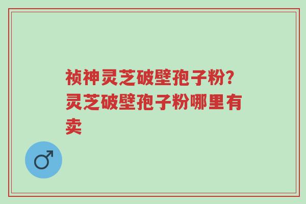 祯神灵芝破壁孢子粉?灵芝破壁孢子粉哪里有卖-第1张图片-超越 祯神灵芝破壁孢子粉?灵芝破壁孢子粉哪里有卖-第1张图片-超越