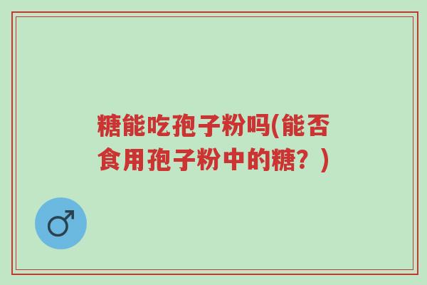 糖能吃孢子粉吗(能否食用孢子粉中的糖?)-第1张图片-超越 糖能吃孢子粉吗(能否食用孢子粉中的糖?)-第1张图片-超越