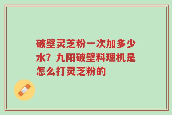 破壁灵芝粉一次加多少水?九阳破壁料理机是怎么打灵芝粉的-第1张图片-超越 破壁灵芝粉一次加多少水?九阳破壁料理机是怎么打灵芝粉的-第1张图片-超越